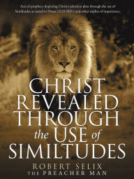 Title: Christ Revealed Through the Use of Similtudes: Acts of Prophecy Depicting Christ's Salvation Plan Through the Use of Similitudes as Stated in Hosea 12:10 (Kjv) and Other Studies of Importance., Author: Robert Selix