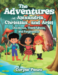 Title: The Adventures of Alexandria, Christian, and Ariel: Obedience, Thankfulness, and Forgiveness, Author: Coryse Penco