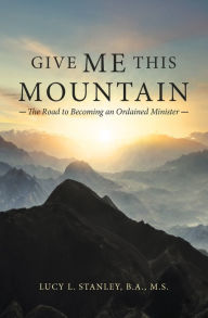 Title: Give Me This Mountain: The Road to Becoming an Ordained Minister, Author: Lucy L. Stanley B.A. M.S.