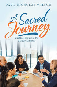 Title: A Sacred Journey: Faithful Presence in the Secular Academy, Author: Paul Nicholas Wilson