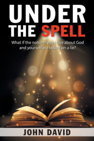 Title: Under the Spell: What If the Notions You Have About God and Yourself Are Based on a Lie?, Author: John David