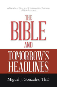 Title: The Bible and Tomorrow's Headlines: A Complete, Clear, and Understandable Overview of Bible Prophecy, Author: MIguel J. Gonzalez ThD