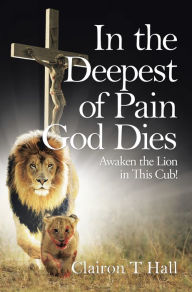 Title: In the Deepest of Pain God Dies: Awaken the Lion in This Cub!, Author: Clairon T Hall