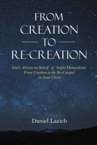 Title: From Creation to Re-Creation: God's Actions on Behalf of Sinful Humankind, from Creation to the Re-Created in Jesus Christ, Author: Daniel Lazich