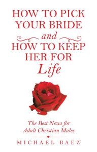 Title: How to Pick Your Bride and How to Keep Her for Life: The Best News for Adult Christian Males, Author: Michael Baez