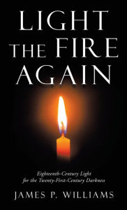 Title: Light the Fire Again: Eighteenth-Century Light for the Twenty-First-Century Darkness, Author: James P Williams