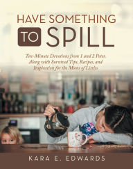 Title: Have Something to Spill: Ten-Minute Devotions from 1 and 2 Peter, Along with Survival Tips, Recipes, and Inspiration for the Moms of Littles, Author: Kara E. Edwards