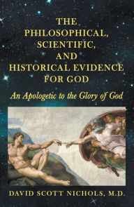 Title: The Philosophical, Scientific, and Historical Evidence for God: An Apologetic to the Glory of God, Author: David Scott Nichols M.D.