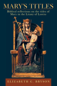 Title: Mary's Titles: Biblical Reflections on the Titles of Mary in the Litany of Loreto, Author: Elizabeth G Bryson