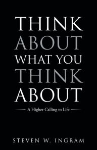Title: Think About What You Think About: A Higher Calling to Life, Author: Steven W. Ingram