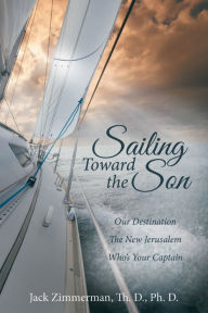 Title: Sailing Toward the Son: Our Destination the New Jerusalem Who's Your Captain, Author: Jack Zimmerman Th. D. Ph. D.