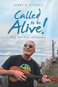 Title: Called to Be Alive!: Songs, Short Poems, and Intentions, Author: Jerry R. O'Neill