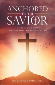 Title: Anchored to the Savior: A Guide to Understand Christian Salvation and Redemption, Author: Rev. Patrick Edwin Harris