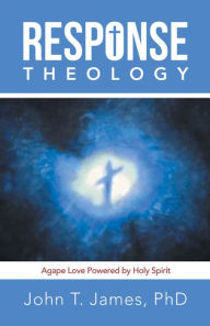 Title: Response Theology: Agape Love Powered by Holy Spirit, Author: John T. James PhD