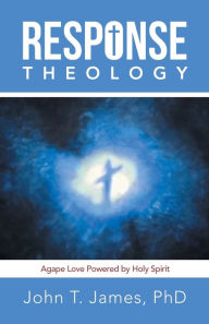 Title: Response Theology: Agape Love Powered by Holy Spirit, Author: John T. James PhD