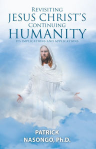 Title: Revisiting Jesus Christ's Continuing Humanity: Its Implications and Applications, Author: Patrick Nasongo Ph.D.