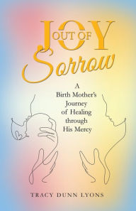 Title: Joy out of Sorrow: A Birth Mother's Journey of Healing Through His Mercy, Author: Tracy Dunn Lyons