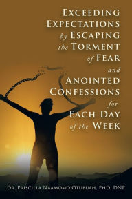 Title: Exceeding Expectations by Escaping the Torment of Fear and Anointed Confessions for Each Day of the Week, Author: Dr. Priscilla Naamomo Otubuah PhD DNP
