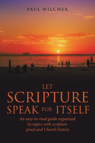 Title: Let Scripture Speak for Itself: An Easy-To-Read Guide Organized by Topics with Scripture Proof and Church History, Author: Paul Wilchek