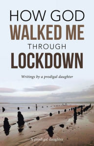 Title: How God Walked Me Through Lockdown: Writings by a Prodigal Daughter, Author: A prodigal daughter