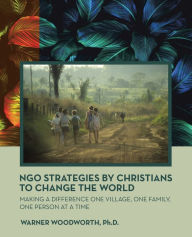 Title: Ngo Strategies by Christians to Change the World: Making a Difference One Village, One Family, One Person at a Time, Author: Warner Woodworth Ph.D.