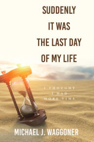 Title: Suddenly It Was the Last Day of My Life: I Thought I Had More Time, Author: Michael J. Waggoner