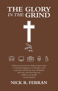 Title: The Glory in the Grind: A Thirty-Day Devotional to Help You Grow Closer to Christ by Helping You See His Glory in All Work and to Find the Joy and Contentment That Only Comes from Him and Enables You to Handle Any Job Situation, Author: Nick R Ferran