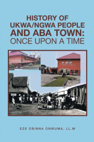 Title: History of Ukwa/Ngwa People and Aba Town: Once Upon a Time, Author: Eze Obinna Onwuma LL.M