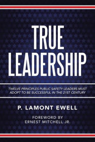 Title: True Leadership: Twelve Principles Public Safety Leaders Must Adopt to Be Successful in the 21St Century, Author: P Lamont Ewell