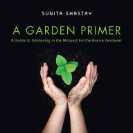 Title: A Garden Primer a Guide to Gardening in the Midwest for the Novice Gardener, Author: Sunita Shastry
