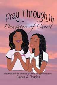 Title: Pray Through It! Daughters of Christ: A Spiritual Guide for a Teenage Girl During Her Adolescent Years, Author: Bianca A Douglas