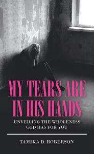 Title: My Tears Are in His Hands: Unveiling the Wholeness God Has for You, Author: Tamika D. Roberson
