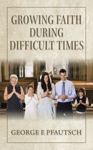Title: Growing Faith During Difficult Times, Author: George E Pfautsch