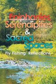 Title: Epiphanies, Serendipities & Sacred Spaces: Fly Fishing Reflections, Author: John Hershey