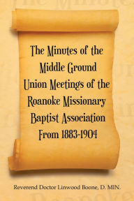 Title: The Minutes of the Middle Ground Union Meetings of the Roanoke Missionary Baptist Association from 1883-1904, Author: Reverend Doctor Linwood Boone D. MIN.