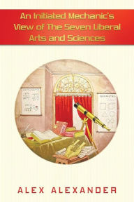 Title: An Initiated Mechanic's View of the Seven Liberal Arts and Sciences, Author: Alex Alexander