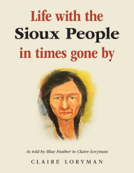 Title: Life with the Sioux People in Times Gone By: As Told by Blue Feather to Claire Loryman, Author: Claire Loryman