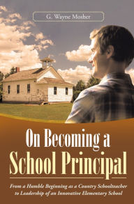 Title: On Becoming a School Principal: From a Humble Beginning as a Country Schoolteacher to Leadership of an Innovative Elementary School, Author: G. Wayne Mosher