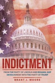 Title: Indictment: From the Party of Lincoln and Reagan, GOP Devolvement into the Party of Trump, Author: Brant J. Moore