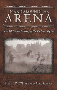 Title: In and Around the Arena: The 100-Year History of the Fortuna Rodeo, Author: Susan J P O'Hara