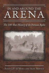 Title: In and Around the Arena: The 100-Year History of the Fortuna Rodeo, Author: Susan J P O'Hara