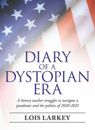 Title: Diary of a Dystopian Era: A History Teacher Struggles to Navigate a Pandemic and the Politics of 2020-2021, Author: Lois Larkey