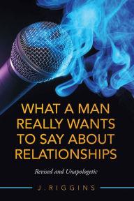 Title: What a Man Really Wants to Say About Relationships: Revised and Unapologetic, Author: J. Riggins