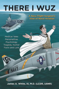 Title: There I Wuz: A Navy Flight Surgeon's View of Naval Aviation, Author: James A. White III M.D.