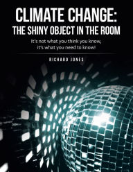 Title: Climate Change: the Shiny Object in the Room: It's Not What You Think You Know, It's What You Need to Know!, Author: Richard Jones