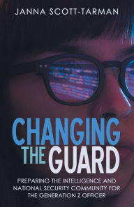 Title: Changing the Guard: Preparing the Intelligence and National Security Community for the Generation Z Officer, Author: Janna Scott-Tarman