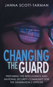 Title: Changing the Guard: Preparing the Intelligence and National Security Community for the Generation Z Officer, Author: Janna Scott-Tarman