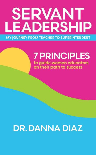 Servant Leadership My Journey from Teacher to Superintendent: 7 Principles Guide Women Educators on Their Path Success