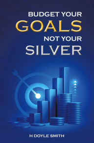 Title: Budget Your Goals Not Your Silver, Author: H Doyle Smith