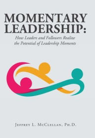 Title: Momentary Leadership: How Leaders and Followers Realize the Potential of Leadership Moments, Author: Jeffrey L McClellan PH D